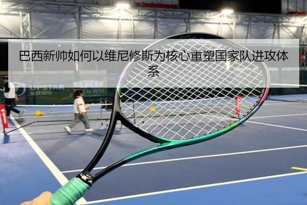 巴西新帅如何以维尼修斯为核心重塑国家队进攻体系