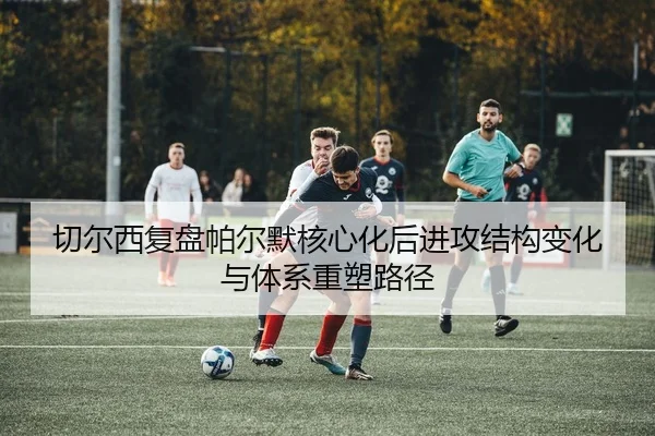 切尔西复盘帕尔默核心化后进攻结构变化与体系重塑路径