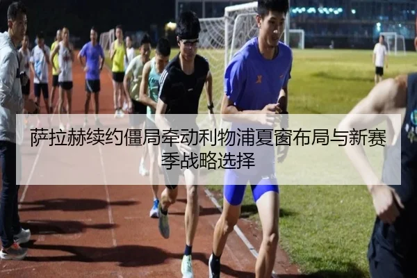 萨拉赫续约僵局牵动利物浦夏窗布局与新赛季战略选择