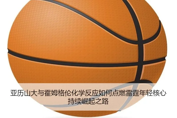 亚历山大与霍姆格伦化学反应如何点燃雷霆年轻核心持续崛起之路